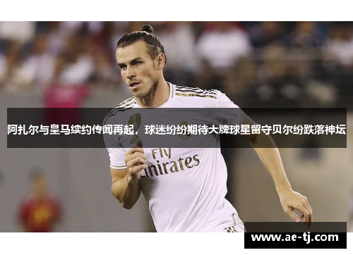 阿扎尔与皇马续约传闻再起，球迷纷纷期待大牌球星留守贝尔纷跌落神坛