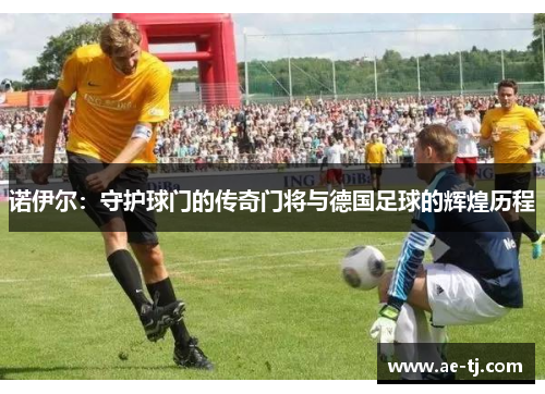 诺伊尔：守护球门的传奇门将与德国足球的辉煌历程