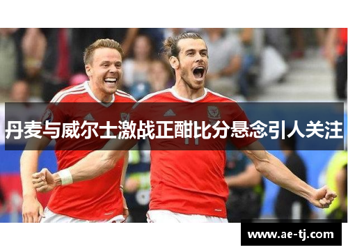丹麦与威尔士激战正酣比分悬念引人关注